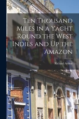 Ten Thousand Miles in a Yacht Round the West Indies and Up the Amazon - Richard Arthur