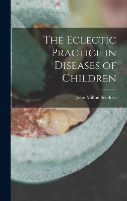 The Eclectic Practice in Diseases of Children - John Milton Scudder