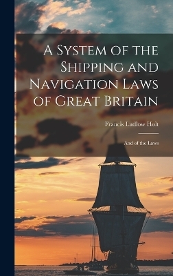 A System of the Shipping and Navigation Laws of Great Britain - Francis Ludlow Holt