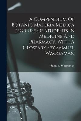 A Compendium Of Botanic Materia Medica ?for Use Of Students In Medicine And Pharmacy. With A Glossary /by Samuel Waggaman - Waggaman Samuel