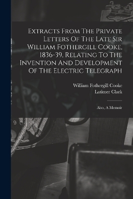 Extracts From The Private Letters Of The Late Sir William Fothergill Cooke, 1836-39, Relating To The Invention And Development Of The Electric Telegraph - William Fothergill Cooke, Latimer Clark