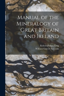 Manual of the Mineralogy of Great Britain and Ireland - Robert Philips Greg, William Garrow Lettsom