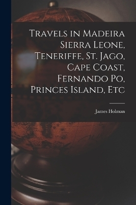 Travels in Madeira Sierra Leone, Teneriffe, St. Jago, Cape Coast, Fernando Po, Princes Island, Etc - James Holman