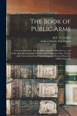 The Book of Public Arms; a Cyclopædia of the Armorial Bearings, Heraldic Devices, and Seals, as Authorized and as Used, of the Counties, Cities, Towns, and Universities of the United Kingdom. Derived From the Official Records - Arthur Charles Fox-Davies, M E B Crookes