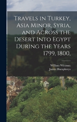 Travels in Turkey, Asia Minor, Syria, and Across the Desert Into Egypt During the Years 1799, 1800, - William Wittman, James Humphreys