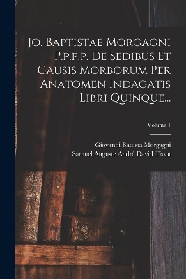 Jo. Baptistae Morgagni P.p.p.p. De Sedibus Et Causis Morborum Per Anatomen Indagatis Libri Quinque...; Volume 1 - Giovanni Battista Morgagni