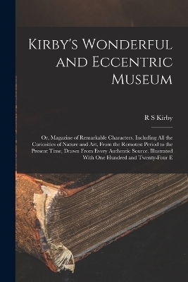 Kirby's Wonderful and Eccentric Museum; or, Magazine of Remarkable Characters. Including all the Curiosities of Nature and art, From the Remotest Period to the Present Time, Drawn From Every Authentic Source. Illustrated With one Hundred and Twenty-four E - R S Kirby