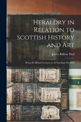 Heraldry in Relation to Scottish History and art; Being the Rhind Lectures on Archaeology for 1898 - James Balfour Paul