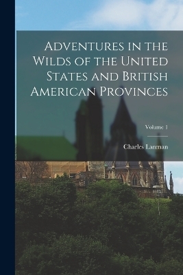 Adventures in the Wilds of the United States and British American Provinces; Volume 1 - Charles Lanman