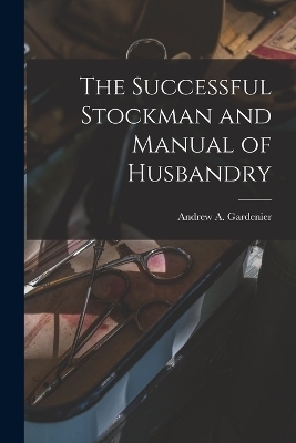 The Successful Stockman and Manual of Husbandry - Andrew A Gardenier