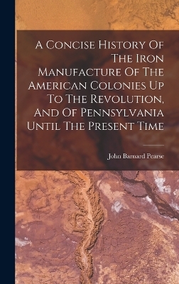 A Concise History Of The Iron Manufacture Of The American Colonies Up To The Revolution, And Of Pennsylvania Until The Present Time - John Barnard Pearse