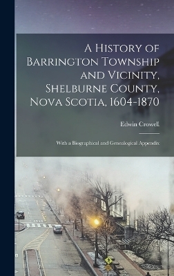 A History of Barrington Township and Vicinity, Shelburne County, Nova Scotia, 1604-1870; With a Biographical and Genealogical Appendix - Edwin Crowell