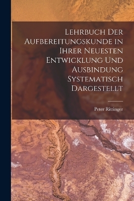 Lehrbuch Der Aufbereitungskunde in Ihrer Neuesten Entwicklung Und Ausbindung Systematisch Dargestellt - Peter Rittinger