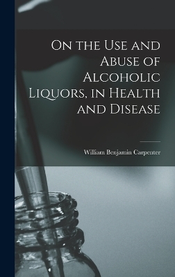 On the Use and Abuse of Alcoholic Liquors, in Health and Disease - William Benjamin Carpenter