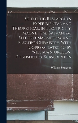 Scientific Researches, Experimental and Theoretical, in Electricity, Magnetism, Galvanism, Electro-magnetism, and Electro-chemistry. With Copper-plates. #c By William Sturgeon. Published by Subscription - William Sturgeon