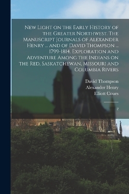 New Light on the Early History of the Greater Northwest. The Manuscript Journals of Alexander Henry ... and of David Thompson ... 1799-1814. Exploration and Adventure Among the Indians on the Red, Saskatchewan, Missouri and Columbia Rivers - Alexander Henry, David Thompson, Elliott Coues