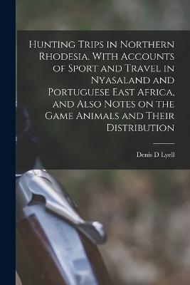 Hunting Trips in Northern Rhodesia. With Accounts of Sport and Travel in Nyasaland and Portuguese East Africa, and Also Notes on the Game Animals and Their Distribution - Denis D Lyell