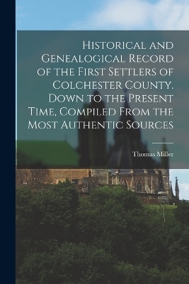 Historical and Genealogical Record of the First Settlers of Colchester County. Down to the Present Time, Compiled From the Most Authentic Sources - Thomas Miller