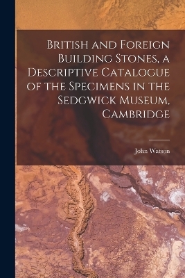 British and Foreign Building Stones, a Descriptive Catalogue of the Specimens in the Sedgwick Museum, Cambridge - John Watson