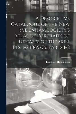 A Descriptive Catalogue of the New Sydenham Society's Atlas of Portraits of Diseases of the Skin. Pts. 1-2 1869-75, Parts 1-2 - Jonathan Hutchinson