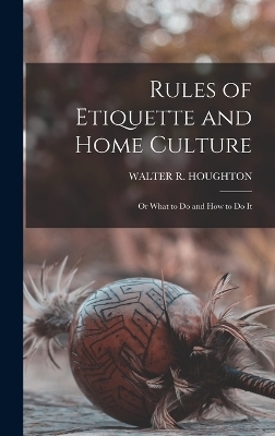 Rules of Etiquette and Home Culture; Or What to Do and How to Do It - Walter R Houghton