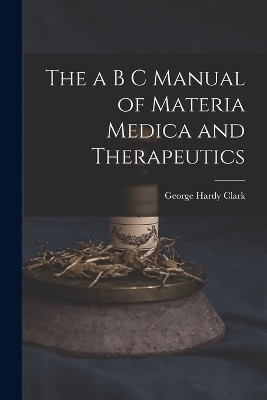 The a B C Manual of Materia Medica and Therapeutics - George Hardy Clark