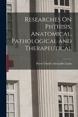 Researches On Phthisis, Anatomical, Pathological and Therapeutical - Pierre Charles Alexandre Louis