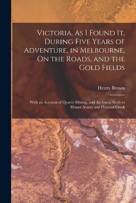 Victoria, As I Found It, During Five Years of Adventure, in Melbourne, On the Roads, and the Gold Fields - Henry Brown