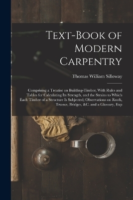 Text-book of Modern Carpentry; Comprising a Treatise on Building-timber, With Rules and Tables for Calculating its Strength, and the Strains to Which Each Timber of a Structure is Subjected; Observations on Roofs, Trusses, Bridges, &c. and a Glossary, Exp - Thomas William Silloway