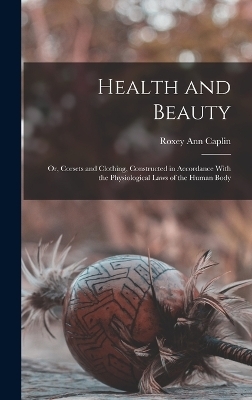 Health and Beauty; Or, Corsets and Clothing, Constructed in Accordance With the Physiological Laws of the Human Body - Roxey Ann Caplin