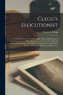 Clegg's Elocutionist; a Text-book on the art of Elocution, With a Full Scheme of Vocal Exercises, for Public Speakers, and for the use of Schools and Elocution Classes. Including a Wide and Choice Selection of Poetry and Prose for Reading and Recitation - Charles E Clegg