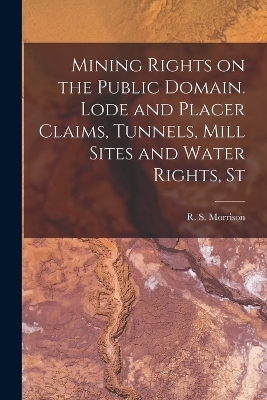 Mining Rights on the Public Domain. Lode and Placer Claims, Tunnels, Mill Sites and Water Rights, St - Morrison R S (Robert Stewart)