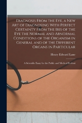 Diagnosis From the eye, a new art of Diagnosing With Perfect Certainty From the Iris of the eye the Normal and Abnormal Conditions of the Organism in General and of the Different Organs in Particular; a Scientific Essay for the Public and Medical Professi - Henry Edward Lane