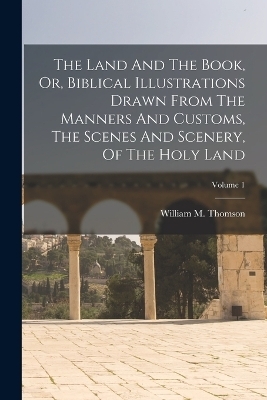 The Land And The Book, Or, Biblical Illustrations Drawn From The Manners And Customs, The Scenes And Scenery, Of The Holy Land; Volume 1 - William M Thomson