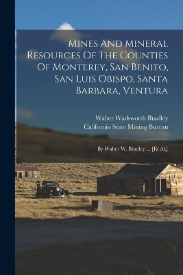 Mines And Mineral Resources Of The Counties Of Monterey, San Benito, San Luis Obispo, Santa Barbara, Ventura - Walter Wadsworth Bradley