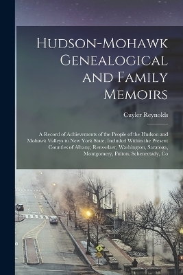 Hudson-Mohawk Genealogical and Family Memoirs; a Record of Achievements of the People of the Hudson and Mohawk Valleys in New York State, Included Within the Present Counties of Albany, Rensselaer, Washington, Saratoga, Montgomery, Fulton, Schenectady, Co - Cuyler Reynolds