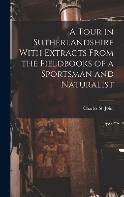 A Tour in Sutherlandshire With Extracts From the Fieldbooks of a Sportsman and Naturalist - St John Charles