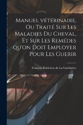 Manuel vétérinaire, ou traité sur les Maladies du Cheval, et sur les remédes qu'on doit employer pour les Guerir - François Robichon de La Guérinière