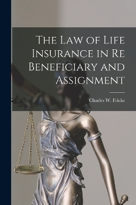 The Law of Life Insurance in re Beneficiary and Assignment - Charles W Fricke