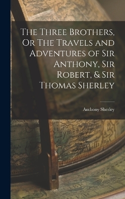 The Three Brothers, Or The Travels and Adventures of Sir Anthony, Sir Robert, & Sir Thomas Sherley - Anthony Sherley