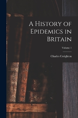 A History of Epidemics in Britain; Volume 1 - Charles Creighton