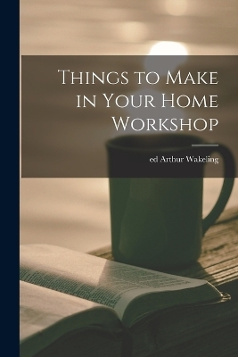 Things to Make in Your Home Workshop - Arthur Wakeling