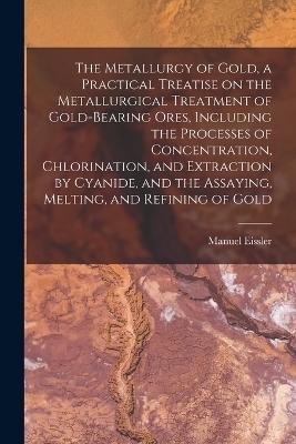 The Metallurgy of Gold, a Practical Treatise on the Metallurgical Treatment of Gold-bearing Ores, Including the Processes of Concentration, Chlorination, and Extraction by Cyanide, and the Assaying, Melting, and Refining of Gold - Manuel Eissler