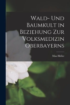 Wald- Und Baumkult in Beziehung Zur Volksmedizin Oberbayerns - Max Höfler