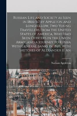 Russian Life and Society as Seen in 1866-'67 by Appleton and Longfellow, two Young Travellers From the United States of America, who had Been Officers in the Union Army, and a Journey to Russia With General Banks in 1869. With Sketches of Alexander II. An - Nathan Appleton