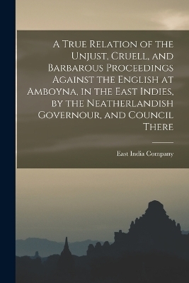 A True Relation of the Unjust, Cruell, and Barbarous Proceedings Against the English at Amboyna, in the East Indies, by the Neatherlandish Governour, and Council There - East India Company