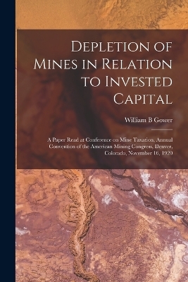 Depletion of Mines in Relation to Invested Capital; a Paper Read at Conference on Mine Taxation, Annual Convention of the American Mining Congress, Denver, Colorado, November 16, 1920 - William B Gower