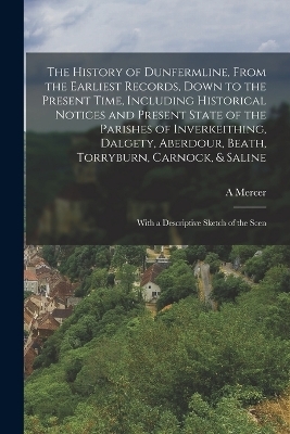 The History of Dunfermline, From the Earliest Records, Down to the Present Time, Including Historical Notices and Present State of the Parishes of Inverkeithing, Dalgety, Aberdour, Beath, Torryburn, Carnock, & Saline - A Mercer