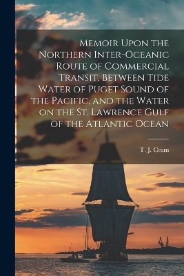 Memoir Upon the Northern Inter-oceanic Route of Commercial Transit, Between Tide Water of Puget Sound of the Pacific, and the Water on the St. Lawrence Gulf of the Atlantic Ocean - T J Cram