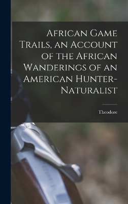 African Game Trails, an Account of the African Wanderings of an American Hunter-naturalist - Theodore 1858-1919 Roosevelt